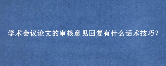 学术会议论文的审核意见回复有什么话术技巧？