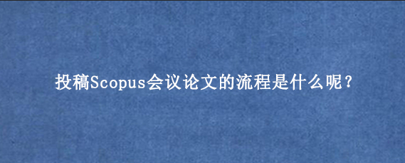 投稿Scopus会议论文的流程是什么呢？