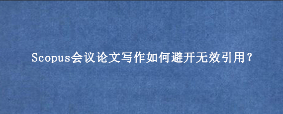 Scopus会议论文写作如何避开无效引用？