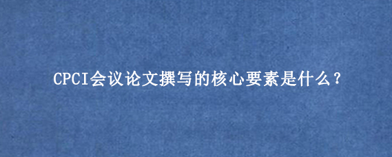 CPCI会议论文撰写的核心要素是什么？