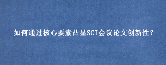 如何通过核心要素凸显SCI会议论文创新性？