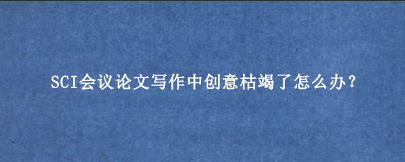 SCI会议论文写作中创意枯竭了怎么办？