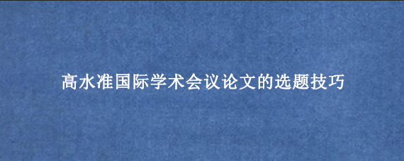 高水准国际学术会议论文的选题技巧