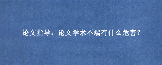 论文指导：论文学术不端有什么危害？