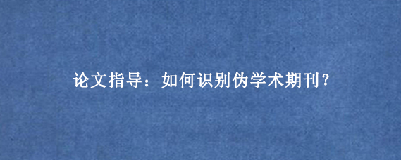 论文指导：如何识别伪学术期刊？