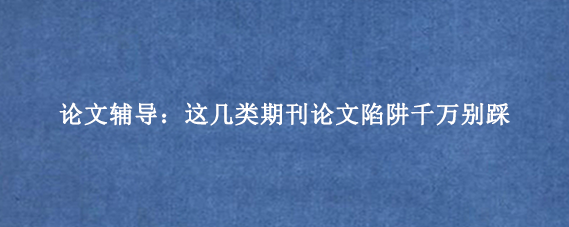 论文辅导：这几类期刊论文陷阱千万别踩