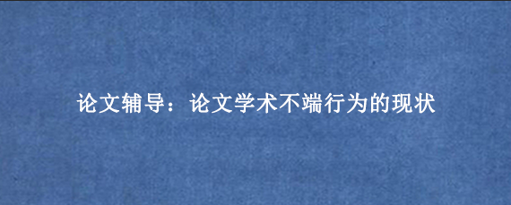 论文辅导：论文学术不端行为的现状