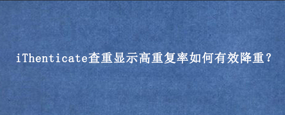 iThenticate查重显示高重复率如何有效降重？