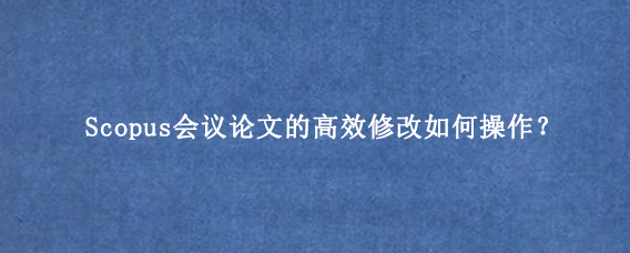 Scopus会议论文的高效修改如何操作？