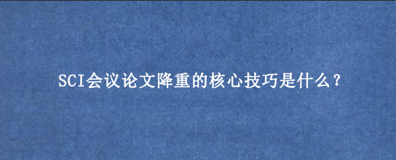 SCI会议论文降重的核心技巧是什么？