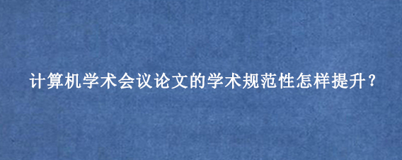 计算机学术会议论文的学术规范性怎样提升？
