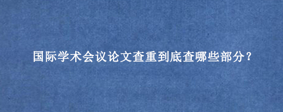 国际学术会议论文查重到底查哪些部分？