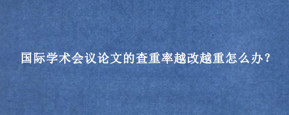 国际学术会议论文的查重率越改越重怎么办？
