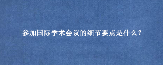 参加国际学术会议的细节要点是什么？