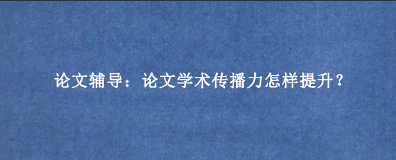 论文辅导：论文学术传播力怎样提升？
