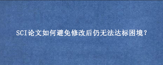 SCI论文如何避免修改后仍无法达标困境？