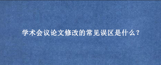 学术会议论文修改的常见误区是什么？