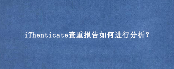iThenticate查重报告如何进行分析？