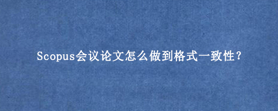 Scopus会议论文怎么做到格式一致性？