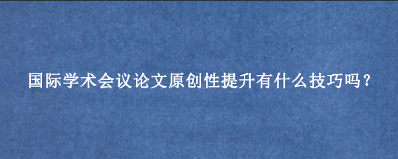 国际学术会议论文原创性提升有什么技巧吗？