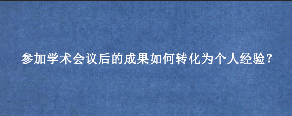 参加学术会议后的成果如何转化为个人经验？