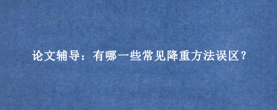 论文辅导：有哪一些常见降重方法误区？
