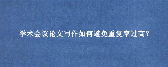 学术会议论文写作如何避免重复率过高？