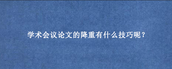 学术会议论文的降重有什么技巧呢？