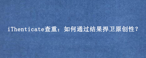 iThenticate查重：如何通过结果捍卫原创性？
