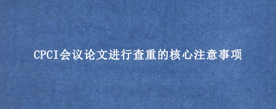 CPCI会议论文进行查重的核心注意事项
