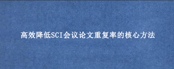 高效降低SCI会议论文重复率的核心方法
