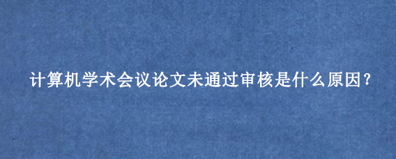 计算机学术会议论文未通过审核是什么原因？