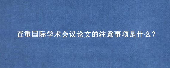 查重国际学术会议论文的注意事项是什么？