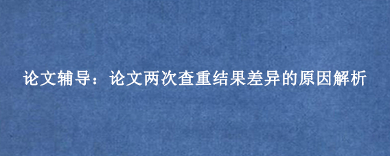 论文辅导：论文两次查重结果差异的原因解析