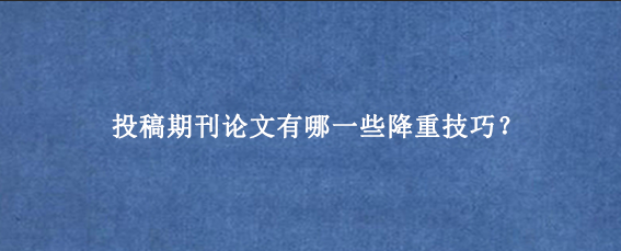 投稿期刊论文有哪一些降重技巧？