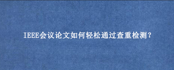 IEEE会议论文如何轻松通过查重检测？