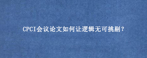 CPCI会议论文如何让逻辑无可挑剔？