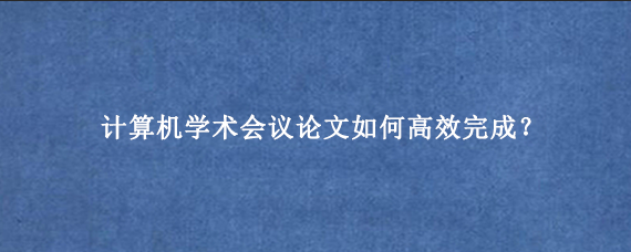 计算机学术会议论文如何高效完成？
