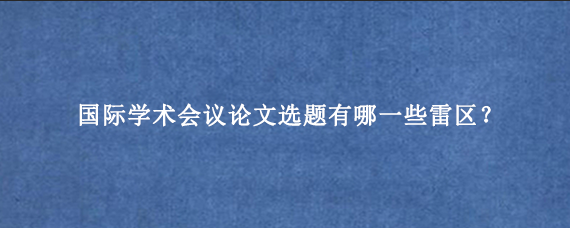 国际学术会议论文选题有哪一些雷区？