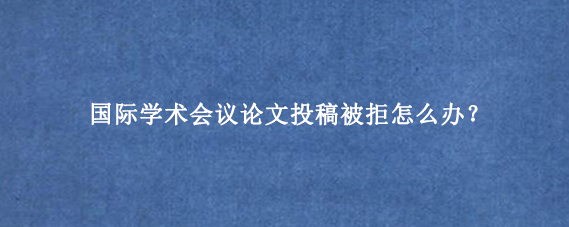 国际学术会议论文投稿被拒怎么办？