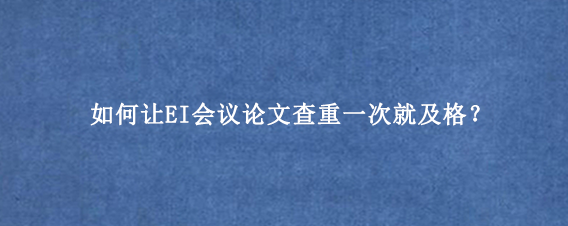 如何让EI会议论文查重一次就及格？