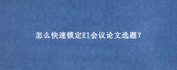 怎么快速锁定EI会议论文选题？