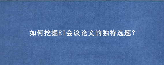 如何挖掘EI会议论文的独特选题？