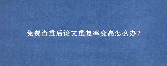 免费查重后论文重复率变高怎么办？