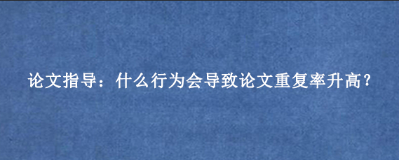 论文指导：什么行为会导致论文重复率升高？