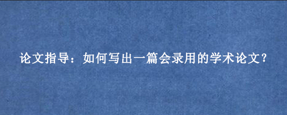 论文指导：如何写出一篇会录用的学术论文？