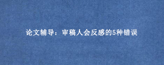 论文辅导：审稿人会反感的5种错误
