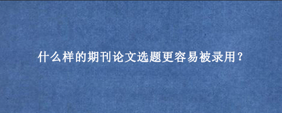 什么样的期刊论文选题更容易被录用？