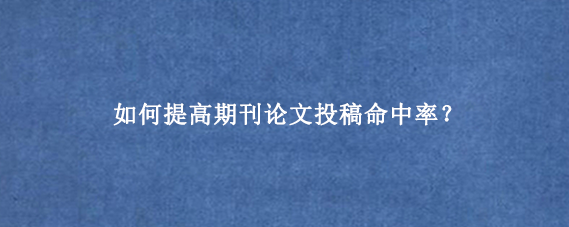 如何提高期刊论文投稿命中率？