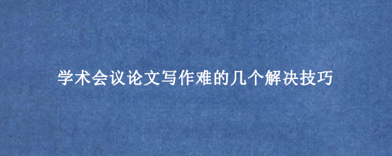 学术会议论文写作难的几个解决技巧